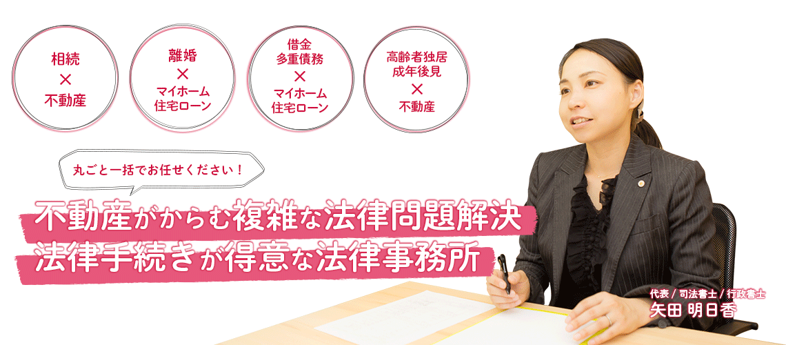 丸ごと一括でお任せください！　不動産がからむ複雑な法律問題解決・法律手続きが得意な司法事士事務所 京都の矢田明日香司法畫士・行政書士事務所。「相続×不動産」「離婚×マイホーム・住宅ローン」「借金・多重債務×マイホーム・住宅ローン」「高齢者独居・成年後見×不動産」のお悩みは当事務所へご相談ください